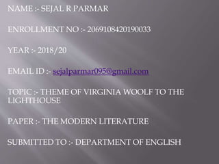 NAME :- SEJAL R PARMAR
ENROLLMENT NO :- 2069108420190033
YEAR :- 2018/20
EMAIL ID :- sejalparmar095@gmail.com
TOPIC :- THEME OF VIRGINIA WOOLF TO THE
LIGHTHOUSE
PAPER :- THE MODERN LITERATURE
SUBMITTED TO :- DEPARTMENT OF ENGLISH
 