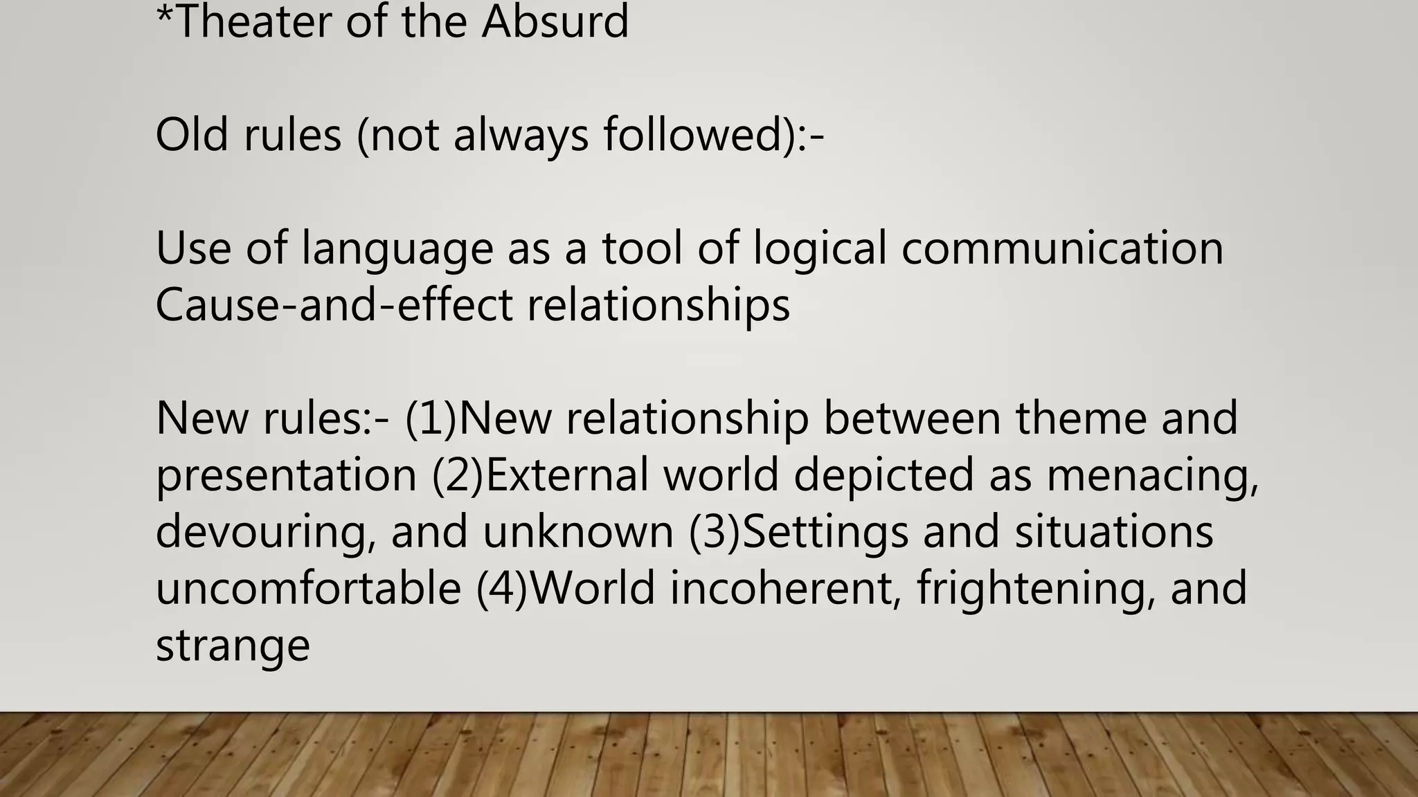 *Theater of the Absurd
Old rules (not always followed):-
Use of language as a tool of logical communication
Cause-and-effect relationships
New rules:- (1)New relationship between theme and
presentation (2)External world depicted as menacing,
devouring, and unknown (3)Settings and situations
uncomfortable (4)World incoherent, frightening, and
strange
 