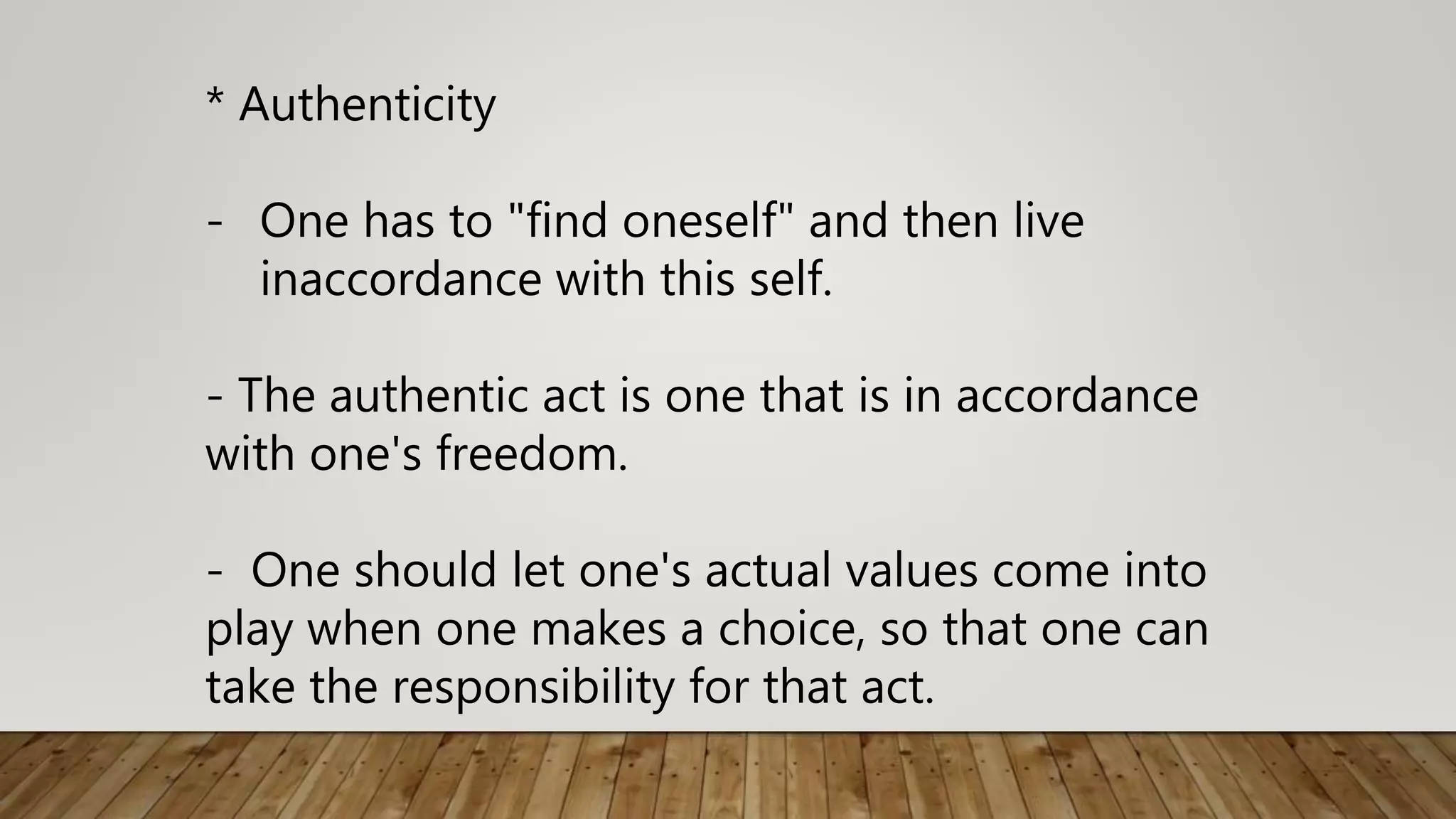 * Authenticity
- One has to "find oneself" and then live
inaccordance with this self.
- The authentic act is one that is in accordance
with one's freedom.
- One should let one's actual values come into
play when one makes a choice, so that one can
take the responsibility for that act.
 