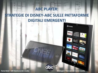 ABC PLAYER:
    STRATEGIE DI DISNEY-ABC SULLE PATTAFORME
               DIGITALI EMERGENTI




                                                                             1
Tania Bolsi - USI Gestione dei media   Strategie e mercati dei nuovi media
 