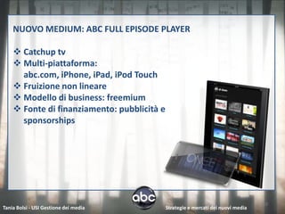 NUOVO MEDIUM: ABC FULL EPISODE PLAYER

     Catchup tv
     Multi-piattaforma:
      abc.com, iPhone, iPad, iPod Touch
     Fruizione non lineare
     Modello di business: freemium
     Fonte di finanziamento: pubblicità e
      sponsorships




                                                                                   10
Tania Bolsi - USI Gestione dei media         Strategie e mercati dei nuovi media
 