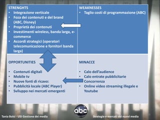 STRENGHTS                                  WEAKNESSES
     • Integrazione verticale                   • Taglio costi di programmazione (ABC)
     • Foza dei contenuti e del brand
        (ABC, Disney)
     • Proprietà dei contenuti
     • Investimenti wireless, banda larga, e-
        commerce
     • Accordi strategici (operatori
        telecomunicazione e fornitori banda
        larga)

     OPPORTUNITIES                              MINACCE

     •   Contenuti digitali                     •   Calo dell’audience
     •   Mobile tv                              •   Calo entrate pubblicitarie
     •   Nuove fonti di ricavo:                 •   Concorrenza
     •   Pubblicità locale (ABC Player)         •   Online video streaming illegale e
     •   Sviluppo nei mercati emergenti             Youtube




                                                                                               15
Tania Bolsi - USI Gestione dei media                     Strategie e mercati dei nuovi media
 