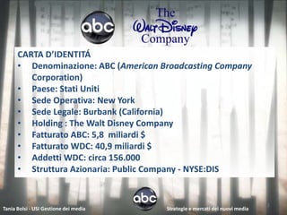 CARTA D’IDENTITÁ
      • Denominazione: ABC (American Broadcasting Company
         Corporation)
      • Paese: Stati Uniti
      • Sede Operativa: New York
      • Sede Legale: Burbank (California)
      • Holding : The Walt Disney Company
      • Fatturato ABC: 5,8 miliardi $
      • Fatturato WDC: 40,9 miliardi $
      • Addetti WDC: circa 156.000
      • Struttura Azionaria: Public Company - NYSE:DIS


                                                                             2
Tania Bolsi - USI Gestione dei media   Strategie e mercati dei nuovi media
 