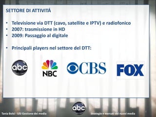 SETTORE DI ATTIVITÁ

   • Televisione via DTT (cavo, satellite e IPTV) e radiofonico
   • 2007: trasmissione in HD
   • 2009: Passaggio al digitale

   • Principali players nel settore del DTT:




                                                                                 6
Tania Bolsi - USI Gestione dei media       Strategie e mercati dei nuovi media
 