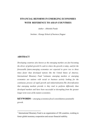 FINANCIAL REFORMS IN EMERGING ECONOMIES
           WITH REFERENCE TO ASIAN COUNTRIES

                            Author : Abhishek Pande

                  Institute : Orange School of business,Nagpur




ABSTRACT

Developing countries also known as the emerging markets are fast becoming
the driver of global growth.To cash in where the growth is today, and for the
foreseeable future,emerging economies are expected to grow two to three
times faster than developed nations like the United States of America.
                                  1
International Monetary Fund           estimates emerging markets or emerging
economies are nations with social or business activity looking for the
continuous process of rapid growth and industrialization.The diversification
that emerging markets provide is they tend to perform differently than
developed markets and have been successful at decoupling from the greater
longer term woes of the mature economies.


KEYWORDS – emerging economies,fiscal consolidation,sustainable
growth.




1
    International Monetary Fund is an organization of 188 countries, working to
foster global monetary cooperation and secure financial stability.
 