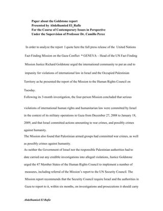 Paper about the Goldstone report
      Presented by Abdelhamied El_Rafie
      For the Course of Contemporary Issues in Perspective
      Under the Supervision of Professor Dr. Camillo Perez



 In order to analyze the report I quote here the full press release of the United Nations

Fact Finding Mission on the Gaza Conflict “ GENEVA – Head of the UN Fact Finding

Mission Justice Richard Goldstone urged the international community to put an end to

impunity for violations of international law in Israel and the Occupied Palestinian

Territory as he presented the report of the Mission to the Human Rights Council on

Tuesday.

Following its 3-month investigation, the four-person Mission concluded that serious


violations of international human rights and humanitarian law were committed by Israel

in the context of its military operations in Gaza from December 27, 2008 to January 18,

2009, and that Israel committed actions amounting to war crimes, and possibly crimes

against humanity.
The Mission also found that Palestinian armed groups had committed war crimes, as well

as possibly crimes against humanity.
As neither the Government of Israel nor the responsible Palestinian authorities had to

date carried out any credible investigations into alleged violations, Justice Goldstone

urged the 47 Member States of the Human Rights Council to implement a number of

measures, including referral of the Mission’s report to the UN Security Council. The

Mission report recommends that the Security Council require Israel and the authorities in

Gaza to report to it, within six months, on investigations and prosecutions it should carry



Abdelhamied El Rafie
 