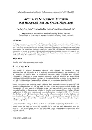 Advanced Computational Intelligence: An International Journal, Vol.8, No.1/2/3, July 2021
DOI: 10.5121/acii.2021.8301 1
ACCURATE NUMERICAL METHOD
FOR SINGULAR INITIAL-VALUE PROBLEMS
Tesfaye Aga Bullo1*
, Gemechis File Duressa1
and Gashu Gadisa Kiltu2
1
Department of Mathematics, Jimma University, Jimma, Ethiopia
2
Department of Mathematics, Madda Walabu University, Robe, Ethiopia
ABSTRACT
In this paper, an accurate numerical method is presented to find the numerical solution of the singular
initial value problems. The second-order singular initial value problem under consideration is transferred
into a first-order system of initial value problems, and then it can be solved by using the fifth-order Runge
Kutta method. The stability and convergence analysis is studied. The effectiveness of the proposed methods
is confirmed by solving three model examples, and the obtained approximate solutions are compared with
the existing methods in the literature. Thus, the fifth-order Runge-Kutta method is an accurate numerical
method for solving the singular initial value problems.
KEYWORDS
Singular, initial value problem, accurate solution.
1. INTRODUCTION
The studies of ordinary differential equations have attracted the attention of many
mathematicians and physicists. A lot of problems in mathematical physics and astrophysics can
be modelled by several types of differential equations. These equations have different
characteristics depending on order, provided conditions, modelled problems, etc. In particular,
initial value differential equations were used in the theory of stellar structure, thermal behaviour
of a spherical cloud of gas, isothermal gas spheres, and thermionic currents (see [1 - 7].
Numerical solutions for the initial valued problems were presented by different researchers, for
instance, Shiralashetti et. al., [8], was used the Haar wavelet collocation method; Susmita and
Chakraverty [4], were used the Chebyshev Neural Network method [9] also used, an implicit
numerical method for the numerical solution of singular initial value problems. Further, different
applications of differential equations via numerical methods provided in [14 - 16]. Recently,
Shiralashetti et. al., [8], states that the Haar wavelet collocation method to solve the linear and
non-linear differential equations. Yet, there is a lack of accuracy and convergence. So that, it is
important to apply and use efficient numerical methods for solving the second-order singular
initial value problems.
One member of the family of Runge-Kutta methods is a fifth-order Runge Kutta method (RK5)
which means, the error per step is on the order of
6
h , while the total accumulated error has
order
5
h . Thus, in this paper, we use the fifth-order Runge Kutta method to produce a more
accurate solution.
 