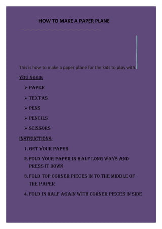 HOW TO MAKE A PAPER PLANE




This is how to make a paper plane for the kids to play with.

You need:

   PaPer

   TexTas

   Pens

   Pencils

   scissors

insTrucTions:

  1. GeT Your PaPer

  2. Fold Your PaPer in halF lonG waYs and
     Press iT down

  3. Fold ToP corner Pieces in To The middle oF
     The PaPer

  4. Fold in halF aGain wiTh corner Pieces in side
 