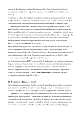 3
Largamente distribuída também é a umbanda, uma religião sincrética que mistura elementos
africanos com o catolicismo e o espiritismo, incluindo a associação de santos católicos com os
orixás[..].
A influência da cultura africana é também evidente na culinária regional, especialmente na Bahia,
onde foi introduzido o dendezeiro, uma palmeira africana da qual se extrai o azeite-de-dendê. Este
azeite é utilizado em vários pratos de influência africana como o vatapá, o caruru e o acarajé.
[...]”Na música a cultura africana contribuiu com os ritmos que são a base de boa parte da música
popular brasileira. Gêneros musicais coloniais de influência africana, como o lundu, terminaram
dando origem à base rítmica do maxixe, samba, choro, bossa-nova e outros gêneros musicais atuais.
Também há alguns instrumentos musicais brasileiros, como o berimbau, o afoxé e o agogô, que são
de origem africana. O berimbau é o instrumento utilizado para criar o ritmo que acompanha os
passos da capoeira, mistura de dança e arte marcial criada pelos escravos no Brasil colonial.
(PORTAL CULTURA AFRO-BRASILEIRA,2014.).
A lei nº 10.639, de 09 de janeiro de 2003, incluiu o dia 20 de novembro no calendário escolar, data
em que comemoramos o Dia Nacional da Consciência Negra. A mesma lei também tornou
obrigatório o ensino sobre História e Cultura Afro-Brasileira. Portanto, os professores devem inserir
em seus planejamentos, aulas sobre: História da África, a luta dos negros no Brasil, a cultura
africana e sua importância na formação da sociedade brasileira.
Nas disciplinas integradas no EMEF temos a matéria de história: que traz pesquisas sobre a origem
dos povos africanos, os fatos históricos do povo africanos a cultura e a influência dela na cultura
brasileira. Geografia: As desigualdades sociais existentes entre os continentes africanos e
brasileiros e a pluralidade social. Artes: Fazer teatros, dramatizações de textos e organizar um
espaço para produções artesanais e cartazes. Educação Religiosa: Religiosidade dos povos
africanos e seus costumes.(ZANETTI,2012.p.7).
2.2 Diversidade e Igualdade Social
A diversidade no contexto cultural significa uma grande quantidade de coisa, ações, pensamentos,
ideias e pessoas que se diferenciam entre si dentro de grupos sociais ou dentro de uma mesma
sociedade, sendo passíveis de discussão, apelos, discórdia, que geralmente acabam em, conflitos
[…]. (BARBOSA et al.,2014,p.4). No dia a dia podemos observar que o ser humano está cada vez
mais intolerante, a falta de dialogo e compreensão das pessoas tem se generalizado e essas atitudes
vem trazendo grandes consequências. Independente de qualquer crença, raça, sexo, gênero ou cor
temos que viver passivamente e sempre respeitando ao próximo pois somos dependentes uns para
com os outros, a sociedade necessita disso para dar continuidade ao “sistema” de modo geral.
 