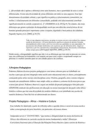 4
[...]diversidade não é apenas a diferença entre seres humanos, mas a quantidade de seres e coisas
diferenciadas. Existe uma diversidade de coisas diferentes em todos os seus aspectos. Esse tipo
denominamos diversidade cultural, o que significa na prática o relacionamento comunitário, ou
melhor, o relacionamento em diferentes comunidades, podendo este relacionamento contribuir
significativamente no sentido cooperativo[...]”.( BARBOSA et al.,2014,p.9). No entanto, são essas
diferenças que geram o princípio da desigualdade social que esta além das características do ser
humano gerando princípios importantes como o respeito, dignidade e boas práticas de cidadania.
Segundo Aquino et al. (20002, p.34-35):
Toda vez que julgamos uma pessoa, um grupo ou mesmo um povo sem conhecê-los, estamos
usando de preconceito.[...]O termo preconceito significa o conjunto de opiniões formadas
antecipadamente sobre o outro, sem levar em conta suas qualidades ou suas capacidades. Os
preconceitos têm atitudes intolerantes com as pessoas que são deferentes deles. Julgam-se
superiores e, por isso, desvalorizam e desrespeitam outras pessoas. Preconceito e intolerância
andam sempre juntos.(2014,apud AQUINO, 20002, p.34-35)
Sendo assim, a desigualdade significa que não é só as diferenças que tem entre as pessoas ou coisas,
mas sim a diferença no tratamento e no respeito um para com o outro e respeitando sempre ao
próximo é o melhor caminho para ser um cidadão passivo de conflitos.
3.Projetos Pedagógicos
Podemos elaborar diversos projetos pedagógicos com temas culturais para ser trabalhado em
escolas e para que aja uma integração tanto social como educacional entre os alunos, principalmente
começando pelas séries iniciais com disciplinas como: História, geografia, artes e ensino religioso
trazendo um entendimento didático mais amplo sobre as culturas e costumes de diversos povos que
o nosso país possuí. Podemos observar a seguir um modelo do projeto pedagógico feito pelo pelo
(SINPEEM) sindicato dos profissionais em educação no ensino municipal de são paulo sobre áfrica-
história e cultura que traz uma diversidade de modelos didáticos a ser trabalhado nas escolas de
maneira dinâmica e bem fácil de ser administrada aos alunos.
Projeto Pedagógico - África – História e Cultura
Esse trabalho foi idealizado a partir de reflexões sobre a questão étnica e social em nossa escola e
sobre a miscigenação do povo brasileiro, em particular a de nossos alunos.
Amparadas na Lei n° 10.639/03-MEC, “que institui a obrigatoriedade do ensino da história da
África e dos africanos no currículo escolar do ensino fundamental e médio” (Diretrizes
Curriculares Nacionais para a Educação das Relações Étnico-Raciais e para o ensino de História e
 