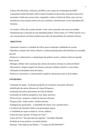 5
Cultura Afro-Brasileira e Africana, p.8/2005) e com o apoio da coordenadora da EMEF.
Comandante Gastão Moutinho, Ethel Cristina Fernandes de Souza Dias, buscamos desenvolver
um projeto voltado para nossas raízes, resgatando a cultura e história da África, para com isso,
entendermos nossa relação estreita com esse continente e identificarmos a nossa identidade afro-
brasileira.
Ao estudar a África não se pode entender “como volta ao passado, mas como necessidade
fundamental para construção de uma identidade própria” (Elisa Larkin, p.17/1994), história viva e
com uma perspectiva de futuro próspero para todos nós descendentes do continente africano.
OBJETIVOS:
- Apresentar a história e a realidade da África, pouco conhecida e trabalhada nas escolas.
- Identificar a relação entre África e Brasil e a cultura produzida pelos afro-brasileiros na sociedade
nacional.
- Promover o conhecimento e a interpretação das práticas sociais e culturais relativas à questão
étnico-racial.
- Dialogar e debater sobre a presença das culturas de matrizes africanas na cultura do Brasil.
- Desconstruir a imagem negativa do africano como povo bárbaro, primitivo e sem cultura.
- Afirmação da identidade étnica dos alunos.
- Promover a autoestima e o relacionamento saudável e harmonioso entre as diversidades.
ATIVIDADES:
· Construção de mapas: -localização geográfica do continente e dos países africanos;
- identificação dos países africanos de Língua Portuguesa;
- localização dos países participantes da Copa do Mundo;
- localização de acidentes geográficos (rios, lagos, desertos);
· Oficina de arte: -pesquisa e criação de máscaras africanas;
· Pesquisa sobre:- moda, tecidos, culinária africana;
· Sondagem por questionário: - a intimidade dos alunos com a questão étnica;
-a existência dos desenhos infantis com personagens negros;
- a visibilidade do negro na mídia (tv, revista, outdoor);
· Leitura de textos /poemas “O Negro em Verso”;
· Leitura do livro: “Do outro lado tem segredos”; Ana Maria Machado
· Produção de textos poéticos e de painel artístico;
· Palestras: “Oito objetivos do Milênio”, “A cultura do HIP HOP/RAP”;
 
