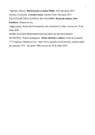 7
Napolino, Marcos. História para o ensino Médio: Vol2 São paulo 2013.
Tavares, Cavalcante. A escola é nossa: história 5ºano. São paulo 2011.
FACULDADE EDUCACIONAL DE COLOMBO. Portal da cultura Afro-
brasileira. Disponivel em:
<https://www. faecpr.edu.br/site/portal_afro_brasileira/2_I.php> Acesso em: 28 de
Julho 2016
SINDICATO DOS PROFISSIONAIS EM EDUCAÇÃO NO ENSINO
MUNICIPAL. Projeto pedagógico. África- história e cultura. Ficha de avaliação
17º Congresso. Disponível em: <http://www.sinpeem.com.br/lermais_materias.php?
cd_materias=713> são paulo. 2006 Acesso em 30 de Julho 2016
 
