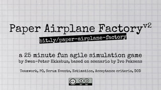Paper Airplane Factoryv2
a 25 minute fun agile simulation game
by Swen-Peter Ekkebus, based on scenario by Ivo Peksens
Teamwork, PO, Scrum Events, Estimation, Acceptance criteria, DOD
bit.ly/paper-airplane-factory
 