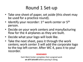 Round 1 Set-up
• Take one sheet of paper, set aside (this sheet may
be used for a practice round).
• Identify your recorder: 1st work center or 5th
person.
• Decide on your work centers and manufacturing
flow for the 4 airplanes as they are built.
• Decide what your logo will look like.
• Take the next sheet, pass it through the work
centers; work center 3 will add the corporate logo
to the top left corner. After WC 4, pass it to your
recorder.
Each Work Center completes their assigned work
on all 4 aircraft before passing it along.
REMEMBER
 
