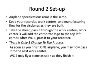 Round 2 Set-up
• Airplane specifications remain the same.
• Keep your recorder, work centers, and manufacturing
flow for the airplanes as they are built.
• Take the sheet, pass it through the work centers; work
center 3 will add the corporate logo to the top left
corner. After WC 4, pass it to your recorder.
• There Is Only 1 Change To The Process:
As soon as you finish ONE airplane, you may now pass
it to the next work center.
WC 4 may fly a plane as soon as they finish it.
 
