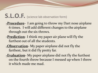 S.L.O.F. (science lab observation form)-Procedure-  I am going t0 throw my Dart nose airplane 6 times.  I will add different changes to the airplane through out the six throws.-Prediction- I think my paper air plane will fly the furthest out of all the students.-Observation- My paper airplane did not fly the farthest, but it did fly pretty far. -Evaluation- My paper airplane did not fly the furthest on the fourth throw because I messed up when I threw it which made me mad. 