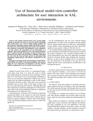 Use of hierarchical model-view-controller
                architecture for user interaction in AAL
                              environments
 Alejandro M. Medrano Gil ∗ , Dario Salvi ∗ , María Teresa Arredondo Waldmeyer                          ∗   and Patricia Abril Jimenez    ∗
                        ∗
                        Life Supporting Technologies, Departamento de Tecnología Fotónica y Bioingeniería,
                  Escuela Técnica Superior de Ingenieros de Telecomunicación, Universidad Politécnica de Madrid
                           Avenida Complutense n. 30, "Ciudad Universitaria". 28040 - Madrid (SPAIN)
                                   {amedrano, dsalvi, mta, pabril}@lst.tfo.upm.es


   Abstract—The Ambient Assisted Living (AAL) concept applies                  On the methodological side also User Centered Design
a model of provision of various services for elderly and people             methodologies are based on the assumption that the product
with special needs. AAL services should include invisible, but              must be created around and for its ﬁnal users, independently
always present technology; natural, simple and effortless interac-
tion with users; device-independent and reactive user interfaces;           of their abilities. These methodologies has been successfully
and continuous, autonomous and ubiquitous service adaptation.               applied in many projects related to AAL [6], [3], [1].
   In this context, the presentation of the information is a                   User Centered Design methodologies have been the reason
challenge. The system installed in a AAL environment should be              for the development of multiple user interaction (UI) solutions
able to support dynamic presentation of data according user’s               like gesture recognition, voice activation, different kinds of
preferences and needs and environment conditions. Separating
the view from the data and logic present an advantage when                  visual representations that mean that application developers
establishing coding patterns and software architecture for the              should be extremely ﬂexible when designing the interaction.
domain.                                                                     However, as each of these modalities has its own particular-
   This paper reveals the details and advantages of using Hierar-           ities, the information to be provided to the users have to be
chical Model View (HMVC), proving its feasibility with a generic            adapted and this causes some problems and difﬁculties in the
design for User Interaction (UI) Renderers and the concrete
solutions implemented in an EU funded research project.
                                                                            development process.
                                                                                                  II. D EFINITIONS
                            I. I NTRODUCTION
                                                                               In order to represent the User Interaction (UI) independently
   Ambient Assisted Living (AAL) is a technological frame-                  of the interaction modality, a meta model of UI must be
work whose main focus is to make life easier to elderly                     deﬁned. This meta model is then interpreted and translated
and disabled people by introducing smart technology in their                into a concrete UI mean by what can be called a UI renderer.
daily lives. This kind of users are particularly demanding in               The following paragraphs offer a deeper overview of these two
terms of user interaction requirements. Elderly users do not                concepts.
usually have the required knowledge or skills to fully interact
with modern electronic systems, while other users can present               A. UI Meta Models
disabilities that can pose limits to their daily activities, and               The objective of the meta model is to model the user inter-
thus also when interacting with software. Although addressing               action neutral to the form of modality or the used technology.
these impaiments is particulary challenging for software devel-             This model represents the type of information that can be sent
opers, there is also a long-established experience in application           to users and can received from them and the actual content of
developments for this particular users.                                     the message.
   Universal Design1 , or Design for All2 (D4All) are ﬁelds that               An example of a standard meta models for UI is XForms
attracted big efforts in the research [2] and from European                 [10], other speciﬁc examples can be found within AAL plat-
policies3 . ICT D4All aims to build systems usable by the vast              forms, where user interaction models have proliferated [8], [7],
majority of people, regardless of factors such as their abilities           [11].
or age, the interaction platform and the context in which they                 Meta models are deﬁned by examining carefully the UI
operate [4].                                                                requirements, trying to factorize and categorize the informa-
  1 http://www.ncsu.edu/project/design-projects/udi/
                                                                            tion types exchanged by user and applications. The basic
  2 http://www.designforall.org/                                            concept behind these models is the element, a piece of UI that
  3 http://ec.europa.eu/information_society/activities/einclusion/policy/   contains a message. Elements are then grouped in containers
accessibility/dfa                                                           that represent the user interaction in a given point in time.
 