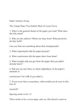 Paper Analysis Essay
The 5-page Paper You Submit Must At Least Cover
1. What is the general theme of the paper you read? What does
the title mean?
2. Who are the authors? Where are they from? What positions
do they hold?
Can you find out something about their backgrounds?
3. What experiments did the paper present?
4. What conclusions did the paper draw from them?
5. What insights did you get from the paper that you didn't
already know?
6. Did you see any flaws or short-sightedness in the paper's
methods or
conclusions? (It's OK if you didn't.)
7. If you were these researchers, what would you do next in this
line of
research?
Spacing needs to be 1.5
There needs to be a cover page, and, no, that doesn't count as
 