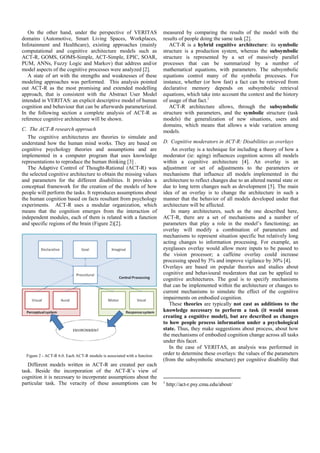 On the other hand, under the perspective of VERITAS                    measured by comparing the results of the model with the
domains (Automotive, Smart Living Spaces, Workplaces,                     results of people doing the same task [2].
Infotainment and Healthcare), existing approaches (mainly                    ACT-R is a hybrid cognitive architecture: its symbolic
computational and cognitive architecture models such as                   structure is a production system, whereas the subsymbolic
ACT-R, GOMS, GOMS-Simple, ACT-Simple, EPIC, SOAR,                         structure is represented by a set of massively parallel
PUM, ANNs, Fuzzy Logic and Markov) that address and/or                    processes that can be summarized by a number of
model aspects of the cognitive processes were analyzed [2].               mathematical equations, with parameters. The subsymbolic
   A state of art with the strengths and weaknesses of these              equations control many of the symbolic processes. For
modeling approaches was performed. This analysis pointed                  instance, whether (or how fast) a fact can be retrieved from
out ACT-R as the most promising and extended modelling                    declarative memory depends on subsymbolic retrieval
approach, that is consistent with the Abstract User Model                 equations, which take into account the context and the history
intended in VERITAS: an explicit descriptive model of human               of usage of that fact.1
cognition and behaviour that can be afterwards parameterized.                ACT-R architecture allows, through the subsymbolic
In the following section a complete analysis of ACT-R as                  structure with parameters, and the symbolic structure (task
reference cognitive architecture will be shown.                           models) the generalization of new situations, users and
                                                                          domains, which means that allows a wide variation among
C. The ACT-R research approach                                            models.
   The cognitive architectures are theories to simulate and
understand how the human mind works. They are based on                    D. Cognitive moderators in ACT-R: Disabilities as overlays
cognitive psychology theories and assumptions and are                         An overlay is a technique for including a theory of how a
implemented in a computer program that uses knowledge                     moderator (ie: aging) influences cognition across all models
representations to reproduce the human thinking [3] .                     within a cognitive architecture [4]. An overlay is an
   The Adaptive Control of Thought-Rational (ACT-R) was                   adjustment or set of adjustments to the parameters or
the selected cognitive architecture to obtain the missing values          mechanisms that influence all models implemented in the
and parameters for the different disabilities. It provides a              architecture to reflect changes due to an altered mental state or
conceptual framework for the creation of the models of how                due to long term changes such as development [5]. The main
people will perform the tasks. It reproduces assumptions about            idea of an overlay is to change the architecture in such a
the human cognition based on facts resultant from psychology              manner that the behavior of all models developed under that
experiments. ACT-R uses a modular organization, which                     architecture will be affected.
means that the cognition emerges from the interaction of                      In many architectures, such as the one described here,
independent modules, each of them is related with a function              ACT-R, there are a set of mechanisms and a number of
and specific regions of the brain (Figure 2)[2].                          parameters that play a role in the model’s functioning; an
                                                                          overlay will modify a combination of parameters and
                                                                          mechanisms to represent situation specific but relatively long
                                                                          acting changes to information processing. For example, an
                                                                          eyeglasses overlay would allow more inputs to be passed to
                                                                          the vision processor; a caffeine overlay could increase
                                                                          processing speed by 3% and improve vigilance by 30% [4].
                                                                          Overlays are based on popular theories and studies about
                                                                          cognitive and behavioural moderators that can be applied to
                                                                          cognitive architectures. The goal is to specify mechanisms
                                                                          that can be implemented within the architecture or changes to
                                                                          current mechanisms to simulate the effect of the cognitive
                                                                          impairments on embodied cognition.
                                                                             These theories are typically not cast as additions to the
                                                                          knowledge necessary to perform a task (it would mean
                                                                          creating a cognitive model), but are described as changes
                                                                          to how people process information under a psychological
                                                                          state. Thus, they make suggestions about process, about how
                                                                          the mechanisms of embodied cognition change across all tasks
                                                                          under this facet.
                                                                             In the case of VERITAS, an analysis was performed in
  Figure 2 - ACT-R 6.0. Each ACT-R module is associated with a function   order to determine these overlays: the values of the parameters
                                                                          (from the subsymbolic structure) per cognitive disability that
   Different models written in ACT-R are created per each
task. Beside the incorporation of the ACT-R’s view of
cognition it is necessary to incorporate assumptions about the
particular task. The veracity of these assumptions can be                 1
                                                                              http://act-r.psy.cmu.edu/about/
 
