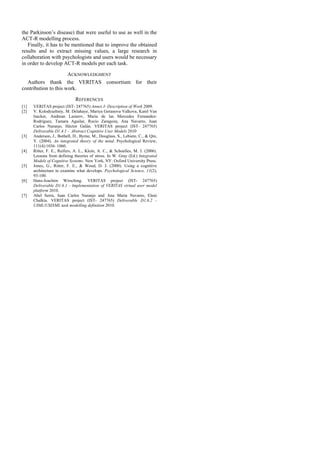 the Parkinson’s disease) that were useful to use as well in the
ACT-R modelling process.
   Finally, it has to be mentioned that to improve the obtained
results and to extract missing values, a large research in
collaboration with psychologists and users would be necessary
in order to develop ACT-R models per each task.

                      ACKNOWLEDGMENT
  Authors thank the VERITAS consortium for their
contribution to this work.

                              REFERENCES
[1]   VERITAS project (IST- 247765) Annex I- Description of Work 2009.
[2]   V. Kolodyazhniy, M. Delahaye, Mariya Goranova Valkova, Karel Van
      Isacker, Andrean Lazarov, Maria de las Mercedes Fernandez-
      Rodriguez, Tamara Aguilar, Rocío Zaragoza, Ana Navarro, Juan
      Carlos Naranjo, Héctor Galán. VERITAS project (IST- 247765)
      Deliverable D1.4.1 - Abstract Cognitive User Models 2010
[3]   Anderson, J., Bothell, D., Byrne, M., Douglass, S., Lebiere, C., & Qin,
      Y. (2004). An integrated theory of the mind. Psychological Review,
      111(4):1036–1060.
[4]   Ritter, F. E., Reifers, A. L., Klein, A. C., & Schoelles, M. J. (2006).
      Lessons from defining theories of stress. In W. Gray (Ed.) Integrated
      Models of Cognitive Systems. New York, NY: Oxford University Press.
[5]   Jones, G., Ritter, F. E., & Wood, D. J. (2000). Using a cognitive
      architecture to examine what develops. Psychological Science, 11(2),
      93-100.
[6]   Hans-Joachim Wirsching. VERITAS project (IST- 247765)
      Deliverable D1.6.1 - Implementation of VERITAS virtual user model
      platform 2010.
[7]   Abel Serra, Juan Carlos Naranjo and Ana María Navarro, Eleni
      Chalkia. VERITAS project (IST- 247765) Deliverable D1.6.2 -
      UIML/USIXML task modelling definition 2010.
 