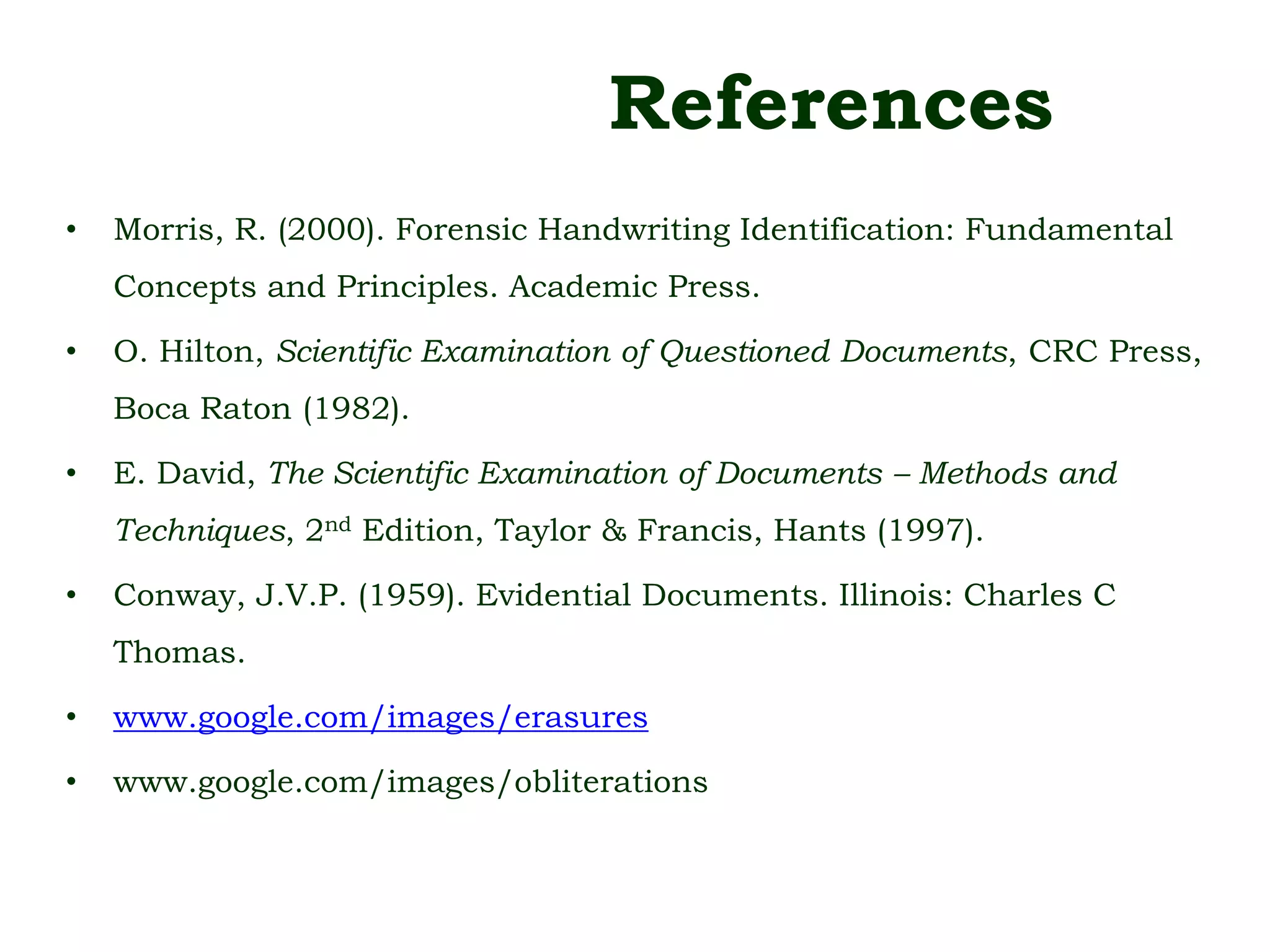 References
• Morris, R. (2000). Forensic Handwriting Identification: Fundamental
Concepts and Principles. Academic Press.
• O. Hilton, Scientific Examination of Questioned Documents, CRC Press,
Boca Raton (1982).
• E. David, The Scientific Examination of Documents – Methods and
Techniques, 2nd Edition, Taylor & Francis, Hants (1997).
• Conway, J.V.P. (1959). Evidential Documents. Illinois: Charles C
Thomas.
• www.google.com/images/erasures
• www.google.com/images/obliterations