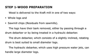 STEP 1-WOOD PREPARATION
Wood is delivered to the Kraft mill in one of two ways:
 Whole logs and
 Sawmill chips (Residuals from sawmills).
The logs have their bark removed, either by passing through a
drum debarker or by being treated in a hydraulic debarker.
The drum debarker, which consists of a slightly inclined, rotating
drum is best suited to small diameter logs.
The hydraulic debarker, which uses high pressure water jets, can
handle large diameter logs.
 