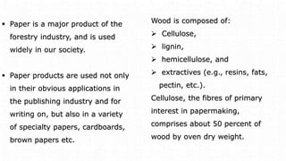  Paper is a major product of the
forestry industry, and is used
widely in our society.
 Paper products are used not only
in their obvious applications in
the publishing industry and for
writing on, but also in a variety
of specialty papers, cardboards,
brown papers etc.
Wood is composed of:
 Cellulose,
 lignin,
 hemicellulose, and
 extractives (e.g., resins, fats,
pectin, etc.).
Cellulose, the fibres of primary
interest in papermaking,
comprises about 50 percent of
wood by oven dry weight.
 