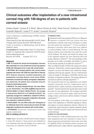 802
·Clinical Research·
Clinical outcomes after implantation of a new intrastromal
corneal ring with 140-degree of arc in patients with
corneal ectasia
Jordana Sandes1
, Larissa R. S. Stival1
, Marcos Pereira de Ávila1
, Paulo Ferrara2
, Guilherme Ferrara2
,
Leopoldo Magacho1
, Luana P. N. Araújo3
, Leonardo Torquetti4
1
Center of Reference in Ophthalmology (CEROF), Goiânia
64605-020, Brazil
2
Paulo Ferrara Eye Clinic, Belo Horizonte-MG 30110-921, Brazil
3
Fundação Altino Ventura, Recife-PE 50070-040, Brazil
4
Center of Excellence in Ophthalmology, Pará de Minas
35660-017, Brazil
Correspondence to: Jordana Sandes. Street T-15, Sector Bueno,
Number 715, Apartment 2601, Goiânia-GO 74230-010, Brazil.
jordana.oftalmo@gmail.com
Received: 2017-09-08 Accepted: 2017-11-14
Abstract
● AIM: To evaluate the clinical and tomographic outcomes
after implantation of a new intrastromal corneal ring segment
(ICRS) with 140-degrees of arc in eyes with corneal ectasia.
● METHODS: We evaluated patients with corneal ectasia
implanted with Ferrara 140° ICRS from April 2010 to February
2015. Outcome measures included preoperative and
postoperative corrected distance visual acuity (CDVA),
keratometry simulated (K) reading, tomographic astigmatism
and asphericity. All patients were evaluated using the
Pentacam Scheimpflug system.
● RESULTS: The study evaluated 58 eyes. The mean follow-
up was 16.81±10.8mo. The CDVA (logMAR) improved from
0.5±0.20 (20/60) to 0.3±0.21 (20/40) (P<0.01). The average
K reduced from 49.87±7.01 to 47.34±4.90 D (P<0.01). The
asphericity changed from -0.60±0.86 to -0.23±0.67 D (P<0.01).
The mean preoperative tomographic astigmatism decreased
from -8.0±3.45 to -4.53±2.52 D (P<0.01).
● CONCLUSION: The new ICRS model with 140-degrees of
arc effectively improve the visual acuity and reduce the high
astigmatism usually found in patients with corneal ectasia.
● KEYWORDS: keratoconus; intrastromal corneal ring
segment; corneal ectasia
DOI:10.18240/ijo.2018.05.14
Citation: Sandes J, Stival LRS, Ávila MP, Ferrara P, Ferrara G, Magacho
L, Araújo LPN, Torquetti L. Clinical outcomes after implantation of
a new intrastromal corneal ring with 140-degree of arc in patients with
corneal ectasia. Int J Ophthalmol 2018;11(5):802-806
INTRODUCTION
Intrastromal corneal ring segments (ICRS) are an efficacious
alternative in patients with clear corneas who have
unsatisfactory corrected visual acuity with glasses or contact
lens and contact lens intolerance[1-5]
. It acts according to
Barraquer’s postulate which states that tissue addition
in corneal periphery leads to corneal flattening. The ring
diameter (optical zone) determines how much the cornea
will be flattened. The thicker and smaller the optical zone
of the implanted segment, the more flattening effect and
myopic reduction is achieved[6-8]
. The main advantages of this
procedure are its safety, reversibility, and stability, as well as
the fact that the segments do not affect the visual axis[9-10]
.
There are different models of ICRS with varying sizes and arc
thicknesses. Theoretically, a shorter segment induces a greater
astigmatic correction and induces lesser asphericity change,
comparing with long arch segments. The new model presents
a short arc length of 140 degrees (140-ICRS) with the main
advantage of astigmatism reduction. The primary indication is
in keratoconus patients with high astigmatism[11-12]
.
The intrastromal tunnel for ring implantation was initially
manually constructed; however, complications such as
epithelial defects, depth asymmetry and perforation, were
reported[13]
. Femtosecond laser has recently been used to create
the tunnel for ring implantation. This technique reportedly
creates a tunnel with precise depth, width and location
leading to faster visual recovery and less incidence of surgical
complications[14-15]
.
The main purpose of this study is to evaluate the clinical
results of the implantation of 140-ICRS regarding its efficacy
and capacity of corneal astigmatism reduction. Moreover we
compared the clinical outcomes of patients implanted with the
Ferrara 140-ICRS using the manual and femtosecond laser
assisted technique.
SUBJECTS AND METHODS
This retrospective study included keratoconus eyes with
high astigmatism that were intolerant to contact lens or
disease progression and presented visual acuity worse than
0.2 logMAR (20/30). An informed consent was given to all
eligible patients prior to data collection, requesting permission
A new intrastromal corneal ring with 140-degree arc in corneal ectasia
 