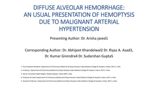 DIFFUSE ALVEOLAR HEMORRHAGE:
AN USUAL PRESENTATION OF HEMOPTYSIS
DUE TO MALIGNANT ARTERIAL
HYPERTENSION
Presenting Author: Dr. Arisha javed1
Corresponding Author: Dr. Abhijeet Khandelwal2 Dr. Riyaz A. Asad3,
Dr. Kumar Girendra4 Dr. Sudarshan Gupta5
1- Post Graduate Resident, Department of Pulmonary Medicine & Sleep Diseases Index Medical College & Hospital, Indore, (M.P.), India
2- Professor, Department of Pulmonary Medicine & Sleep Diseases Index Medical College & Hospital, Indore, (M.P.), India
3- Senior Consultant Nephrologist, Shalby Hospital, Indore (MP), India
4- Professor & Head, Department of Pulmonary Medicine & Sleep Diseases Index Medical College & Hospital, Indore, (M.P.), India
5- Assistant Professor, Department of Pulmonary Medicine & Sleep Diseases Index Medical College & Hospital, Indore, (M.P.), India
 