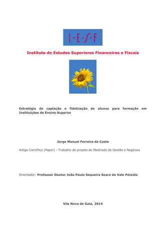 Instituto de Estudos Superiores Financeiros e Fiscais 
Estratégia de captação e fidelização de alunos para formação em Instituições de Ensino Superior 
Jorge Manuel Ferreira da Costa 
Artigo Científico (Paper) - Trabalho de projeto do Mestrado de Gestão e Negócios 
Orientador: Professor Doutor João Paulo Sequeira Seara do Vale Peixoto 
Vila Nova de Gaia, 2014  