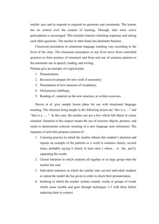 teacher says and to respond to required to questions and commands. The learner
has no control over the content of learning. Through, later more active
participation is encouraged. This includes learners initiating responses and asking
each other questions. The teacher in other hand, has dominant function.
Classroom procedures in situational language teaching vary according to the
level of the class. The classroom procedures at any level move from controlled
practices to frees practice of structures and from oral use of sentence patterns to
the automatic use in speech, reading, and writing.
Pittman give an example of a typical plan.
1. Pronunciation,
2. Revision (to prepare for new work if necessary)
3. Presentation of new structure of vocabulary,
4. Oral practice (drilling),
5. Reading of , material on the new structure, or written exercises.
Davies et al. give sample lesson plans for use with situational language
teaching. The structure being taught in the following lesson are “this is a …” and
“that is a …. “. In this case, the teacher can use a box which full object to create
situation. Situation is this respect means the use of concrete objects, pictures, and
realia to demonstrate concrete meaning of a new language item (structure). The
sequence of activities propose consists of :
1. Listening practice in which the teacher obtains this student’s attention and
repeats an example of the patterns or a word in isolation clearly, several
times, probably saying it slowly at least once ( where… is.. the.. pen?),
separating the words.
2. Choral imitation in which students all together or in large group what the
teacher has said.
3. Individual imitation in which the teacher asks several individual students
to repeat the model she has given in order to check their pronunciation.
4. Isolating in which the teacher isolates sounds, words or groups of words
which cause trouble and goes through techniques 1-3 with them before
replacing them in context.
 