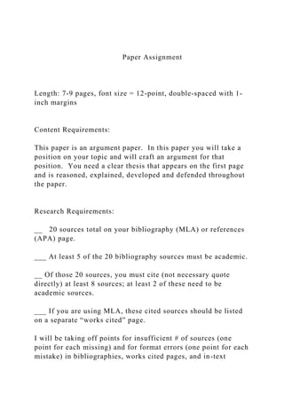 Paper Assignment
Length: 7-9 pages, font size = 12-point, double-spaced with 1-
inch margins
Content Requirements:
This paper is an argument paper. In this paper you will take a
position on your topic and will craft an argument for that
position. You need a clear thesis that appears on the first page
and is reasoned, explained, developed and defended throughout
the paper.
Research Requirements:
__ 20 sources total on your bibliography (MLA) or references
(APA) page.
___ At least 5 of the 20 bibliography sources must be academic.
__ Of those 20 sources, you must cite (not necessary quote
directly) at least 8 sources; at least 2 of these need to be
academic sources.
___ If you are using MLA, these cited sources should be listed
on a separate “works cited” page.
I will be taking off points for insufficient # of sources (one
point for each missing) and for format errors (one point for each
mistake) in bibliographies, works cited pages, and in-text
 