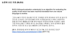 논문에 쓰인 지표 (BLEU)
BLEU (bilingual evaluation understudy) is an algorithm for evaluating the
quality of text which has been machine-translated from one natural
language to another.
그러나 AI가 조만간 대신할 것으로 기대됐던 번역 분야에선 아직 갈 길이 먼
것으로 드러났다. 연구진은 AI의 번역 수준을 알아보기 위해 기계번역의
질을 평가하는 BLEU 점수를 영어-독일어 부문에 한정해 수집했다. 올해
가장 뛰어난 AI가 기록한 점수는 31.7점을 기록했다. 번역 업계에서 좋은
번역의 기준으로 보고 있는 50점에 크게 미달하는 점수다.
[출처: 중앙일보] 세계 첫 'AI지수' 보고서 "AI, 인간 따라잡고 있다"
https://news.joins.com/article/22171895 (2017.12)
 
