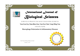 International Journal of
Biological Sciences
January 1, 2017
IS PROUD TO PRESENT THE MOST CITED PAPER AWARD TO:
Yan-Cun Liu, Xian-Biao Zou, Yan-Fen Chai, Yong-Ming Yao
FOR THE PAPER
Macrophage Polarization in Inflammatory Diseases
Dr. Chuxia Deng, Editor-in-chief
 