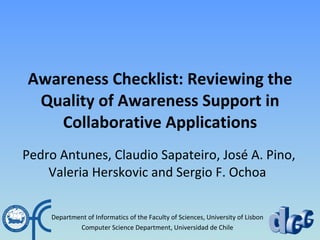 Awareness Checklist: Reviewing the Quality of Awareness Support in Collaborative Applications   Pedro Antunes, Claudio Sapateiro, Jos é A.  Pino, Valeria Herskovic and Sergio F. Ochoa Department of Informatics of the Faculty of Sciences, University of Lisbon Computer Science Department, Universidad de Chile 