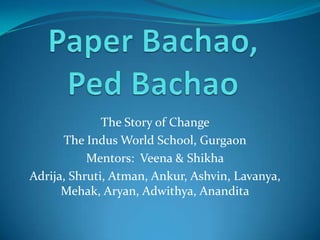 Paper Bachao, PedBachao The Story of Change  The Indus World School, Gurgaon Mentors:  Veena & Shikha Adrija, Shruti, Atman, Ankur, Ashvin, Lavanya, Mehak, Aryan, Adwithya, Anandita 
