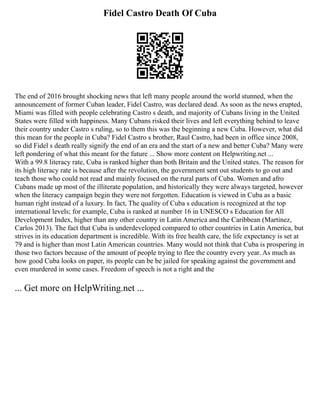 Fidel Castro Death Of Cuba
The end of 2016 brought shocking news that left many people around the world stunned, when the
announcement of former Cuban leader, Fidel Castro, was declared dead. As soon as the news erupted,
Miami was filled with people celebrating Castro s death, and majority of Cubans living in the United
States were filled with happiness. Many Cubans risked their lives and left everything behind to leave
their country under Castro s ruling, so to them this was the beginning a new Cuba. However, what did
this mean for the people in Cuba? Fidel Castro s brother, Raul Castro, had been in office since 2008,
so did Fidel s death really signify the end of an era and the start of a new and better Cuba? Many were
left pondering of what this meant for the future ... Show more content on Helpwriting.net ...
With a 99.8 literacy rate, Cuba is ranked higher than both Britain and the United states. The reason for
its high literacy rate is because after the revolution, the government sent out students to go out and
teach those who could not read and mainly focused on the rural parts of Cuba. Women and afro
Cubans made up most of the illiterate population, and historically they were always targeted, however
when the literacy campaign begin they were not forgotten. Education is viewed in Cuba as a basic
human right instead of a luxury. In fact, The quality of Cuba s education is recognized at the top
international levels; for example, Cuba is ranked at number 16 in UNESCO s Education for All
Development Index, higher than any other country in Latin America and the Caribbean (Martinez,
Carlos 2013). The fact that Cuba is underdeveloped compared to other countries in Latin America, but
strives in its education department is incredible. With its free health care, the life expectancy is set at
79 and is higher than most Latin American countries. Many would not think that Cuba is prospering in
those two factors because of the amount of people trying to flee the country every year. As much as
how good Cuba looks on paper, its people can be be jailed for speaking against the government and
even murdered in some cases. Freedom of speech is not a right and the
... Get more on HelpWriting.net ...
 