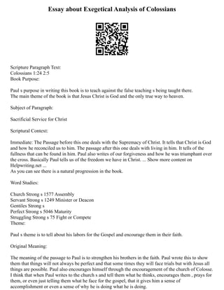 Essay about Exegetical Analysis of Colossians
Scripture Paragraph Text:
Colossians 1:24 2:5
Book Purpose:
Paul s purpose in writing this book is to teach against the false teaching s being taught there.
The main theme of the book is that Jesus Christ is God and the only true way to heaven.
Subject of Paragraph:
Sacrificial Service for Christ
Scriptural Context:
Immediate: The Passage before this one deals with the Supremacy of Christ. It tells that Christ is God
and how he reconciled us to him. The passage after this one deals with living in him. It tells of the
fullness that can be found in him. Paul also writes of our forgiveness and how he was triumphant over
the cross. Basically Paul tells us of the freedom we have in Christ. ... Show more content on
Helpwriting.net ...
As you can see there is a natural progression in the book.
Word Studies:
Church Strong s 1577 Assembly
Servant Strong s 1249 Minister or Deacon
Gentiles Strong s
Perfect Strong s 5046 Maturity
Struggling Strong s 75 Fight or Compete
Theme:
Paul s theme is to tell about his labors for the Gospel and encourage them in their faith.
Original Meaning:
The meaning of the passage to Paul is to strengthen his brothers in the faith. Paul wrote this to show
them that things will not always be perfect and that some times they will face trials but with Jesus all
things are possible. Paul also encourages himself through the encouragement of the church of Colosse.
I think that when Paul writes to the church s and tell them what he thinks, encourages them , prays for
them, or even just telling them what he face for the gospel, that it gives him a sense of
accomplishment or even a sense of why he is doing what he is doing.
 