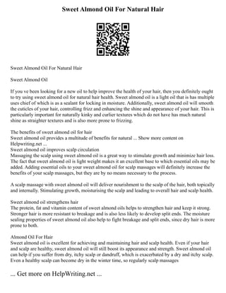 Sweet Almond Oil For Natural Hair
Sweet Almond Oil For Natural Hair
Sweet Almond Oil
If you ve been looking for a new oil to help improve the health of your hair, then you definitely ought
to try using sweet almond oil for natural hair health. Sweet almond oil is a light oil that is has multiple
uses chief of which is as a sealant for locking in moisture. Additionally, sweet almond oil will smooth
the cuticles of your hair, controlling frizz and enhancing the shine and appearance of your hair. This is
particularly important for naturally kinky and curlier textures which do not have has much natural
shine as straighter textures and is also more prone to frizzing.
The benefits of sweet almond oil for hair
Sweet almond oil provides a multitude of benefits for natural ... Show more content on
Helpwriting.net ...
Sweet almond oil improves scalp circulation
Massaging the scalp using sweet almond oil is a great way to stimulate growth and minimize hair loss.
The fact that sweet almond oil is light weight makes it an excellent base to which essential oils may be
added. Adding essential oils to your sweet almond oil for scalp massages will definitely increase the
benefits of your scalp massages, but they are by no means necessary to the process.
A scalp massage with sweet almond oil will deliver nourishment to the scalp of the hair, both topically
and internally. Stimulating growth, moisturising the scalp and leading to overall hair and scalp health.
Sweet almond oil strengthens hair
The protein, fat and vitamin content of sweet almond oils helps to strengthen hair and keep it strong.
Stronger hair is more resistant to breakage and is also less likely to develop split ends. The moisture
sealing properties of sweet almond oil also help to fight breakage and split ends, since dry hair is more
prone to both.
Almond Oil For Hair
Sweet almond oil is excellent for achieving and maintaining hair and scalp health. Even if your hair
and scalp are healthy, sweet almond oil will still boost its appearance and strength. Sweet almond oil
can help if you suffer from dry, itchy scalp or dandruff, which is exacerbated by a dry and itchy scalp.
Even a healthy scalp can become dry in the winter time, so regularly scalp massages
... Get more on HelpWriting.net ...
 