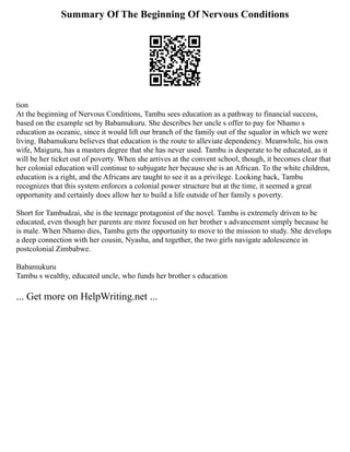 Summary Of The Beginning Of Nervous Conditions
tion
At the beginning of Nervous Conditions, Tambu sees education as a pathway to financial success,
based on the example set by Babamukuru. She describes her uncle s offer to pay for Nhamo s
education as oceanic, since it would lift our branch of the family out of the squalor in which we were
living. Babamukuru believes that education is the route to alleviate dependency. Meanwhile, his own
wife, Maiguru, has a masters degree that she has never used. Tambu is desperate to be educated, as it
will be her ticket out of poverty. When she arrives at the convent school, though, it becomes clear that
her colonial education will continue to subjugate her because she is an African. To the white children,
education is a right, and the Africans are taught to see it as a privilege. Looking back, Tambu
recognizes that this system enforces a colonial power structure but at the time, it seemed a great
opportunity and certainly does allow her to build a life outside of her family s poverty.
Short for Tambudzai, she is the teenage protagonist of the novel. Tambu is extremely driven to be
educated, even though her parents are more focused on her brother s advancement simply because he
is male. When Nhamo dies, Tambu gets the opportunity to move to the mission to study. She develops
a deep connection with her cousin, Nyasha, and together, the two girls navigate adolescence in
postcolonial Zimbabwe.
Babamukuru
Tambu s wealthy, educated uncle, who funds her brother s education
... Get more on HelpWriting.net ...
 