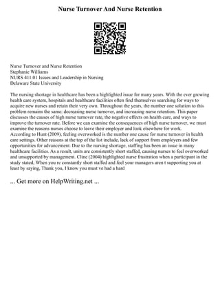 Nurse Turnover And Nurse Retention
Nurse Turnover and Nurse Retention
Stephanie Williams
NURS 411.01 Issues and Leadership in Nursing
Delaware State University
The nursing shortage in healthcare has been a highlighted issue for many years. With the ever growing
health care system, hospitals and healthcare facilities often find themselves searching for ways to
acquire new nurses and retain their very own. Throughout the years, the number one solution to this
problem remains the same: decreasing nurse turnover, and increasing nurse retention. This paper
discusses the causes of high nurse turnover rate, the negative effects on health care, and ways to
improve the turnover rate. Before we can examine the consequences of high nurse turnover, we must
examine the reasons nurses choose to leave their employer and look elsewhere for work.
According to Hunt (2009), feeling overworked is the number one cause for nurse turnover in health
care settings. Other reasons at the top of the list include, lack of support from employers and few
opportunities for advancement. Due to the nursing shortage, staffing has been an issue in many
healthcare facilities. As a result, units are consistently short staffed, causing nurses to feel overworked
and unsupported by management. Cline (2004) highlighted nurse frustration when a participant in the
study stated, When you re constantly short staffed and feel your managers aren t supporting you at
least by saying, Thank you, I know you must ve had a hard
... Get more on HelpWriting.net ...
 