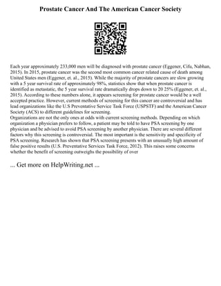 Prostate Cancer And The American Cancer Society
Each year approximately 233,000 men will be diagnosed with prostate cancer (Eggener, Cifu, Nabhan,
2015). In 2015, prostate cancer was the second most common cancer related cause of death among
United States men (Eggener, et. al., 2015). While the majority of prostate cancers are slow growing
with a 5 year survival rate of approximately 98%, statistics show that when prostate cancer is
identified as metastatic, the 5 year survival rate dramatically drops down to 20 25% (Eggener, et. al.,
2015). According to these numbers alone, it appears screening for prostate cancer would be a well
accepted practice. However, current methods of screening for this cancer are controversial and has
lead organizations like the U.S Preventative Service Task Force (USPSTF) and the American Cancer
Society (ACS) to different guidelines for screening.
Organizations are not the only ones at odds with current screening methods. Depending on which
organization a physician prefers to follow, a patient may be told to have PSA screening by one
physician and be advised to avoid PSA screening by another physician. There are several different
factors why this screening is controversial. The most important is the sensitivity and specificity of
PSA screening. Research has shown that PSA screening presents with an unusually high amount of
false positive results (U.S. Preventative Services Task Force, 2012). This raises some concerns
whether the benefit of screening outweighs the possibility of over
... Get more on HelpWriting.net ...
 