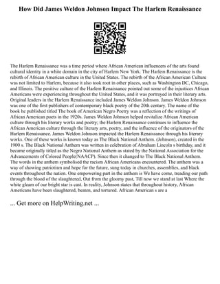 How Did James Weldon Johnson Impact The Harlem Renaissance
The Harlem Renaissance was a time period where African American influencers of the arts found
cultural identity in a white domain in the city of Harlem New York. The Harlem Renaissance is the
rebirth of African American culture in the United States. The rebirth of the African American Culture
was not limited to Harlem, because it also took root in other places, such as Washington DC, Chicago,
and Illinois. The positive culture of the Harlem Renaissance pointed out some of the injustices African
Americans were experiencing throughout the United States, and it was portrayed in their literary arts.
Original leaders in the Harlem Renaissance included James Weldon Johnson. James Weldon Johnson
was one of the first publishers of contemporary black poetry of the 20th century. The name of the
book he published titled The book of American Negro Poetry was a reflection of the writings of
African American poets in the 1920s. James Weldon Johnson helped revitalize African American
culture through his literary works and poetry; the Harlem Renaissance continues to influence the
African American culture through the literary arts, poetry, and the influence of the originators of the
Harlem Renaissance. James Weldon Johnson impacted the Harlem Renaissance through his literary
works. One of these works is known today as The Black National Anthem. (Johnson), created in the
1900 s. The Black National Anthem was written in celebration of Abraham Lincoln s birthday, and it
became originally titled as the Negro National Anthem as stated by the National Association for the
Advancements of Colored People(NAACP). Since then it changed to The Black National Anthem.
The words in the anthem symbolised the racism African Americans encountered. The anthem was a
way of showing patriotism and hope for the future, sung today in churches, assemblies, and black
events throughout the nation. One empowering part in the anthem is We have come, treading our path
through the blood of the slaughtered, Out from the gloomy past, Till now we stand at last Where the
white gleam of our bright star is cast. In reality, Johnson states that throughout history, African
Americans have been slaughtered, beaten, and tortured. African American s are a
... Get more on HelpWriting.net ...
 