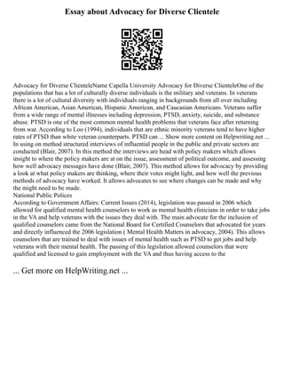 Essay about Advocacy for Diverse Clientele
Advocacy for Diverse ClienteleName Capella University Advocacy for Diverse ClienteleOne of the
populations that has a lot of culturally diverse individuals is the military and veterans. In veterans
there is a lot of cultural diversity with individuals ranging in backgrounds from all over including
African American, Asian American, Hispanic American, and Caucasian Americans. Veterans suffer
from a wide range of mental illnesses including depression, PTSD, anxiety, suicide, and substance
abuse. PTSD is one of the most common mental health problems that veterans face after returning
from war. According to Loo (1994), individuals that are ethnic minority veterans tend to have higher
rates of PTSD than white veteran counterparts. PTSD can ... Show more content on Helpwriting.net ...
In using on method structured interviews of influential people in the public and private sectors are
conducted (Blair, 2007). In this method the interviews are head with policy makers which allows
insight to where the policy makers are at on the issue, assessment of political outcome, and assessing
how well advocacy messages have done (Blair, 2007). This method allows for advocacy by providing
a look at what policy makers are thinking, where their votes might light, and how well the previous
methods of advocacy have worked. It allows advocates to see where changes can be made and why
the might need to be made.
National Public Polices
According to Government Affairs: Current Issues (2014), legislation was passed in 2006 which
allowed for qualified mental health counselors to work as mental health clinicians in order to take jobs
in the VA and help veterans with the issues they deal with. The main advocate for the inclusion of
qualified counselors came from the National Board for Certified Counselors that advocated for years
and directly influenced the 2006 legislation ( Mental Health Matters in advocacy, 2004). This allows
counselors that are trained to deal with issues of mental health such as PTSD to get jobs and help
veterans with their mental health. The passing of this legislation allowed counselors that were
qualified and licensed to gain employment with the VA and thus having access to the
... Get more on HelpWriting.net ...
 