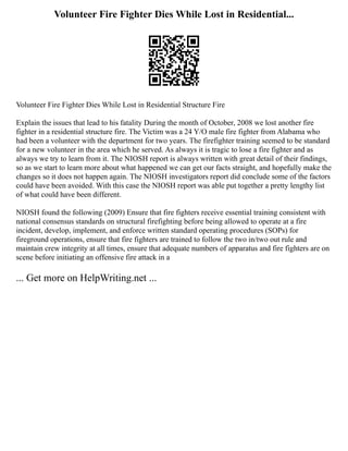 Volunteer Fire Fighter Dies While Lost in Residential...
Volunteer Fire Fighter Dies While Lost in Residential Structure Fire
Explain the issues that lead to his fatality During the month of October, 2008 we lost another fire
fighter in a residential structure fire. The Victim was a 24 Y/O male fire fighter from Alabama who
had been a volunteer with the department for two years. The firefighter training seemed to be standard
for a new volunteer in the area which he served. As always it is tragic to lose a fire fighter and as
always we try to learn from it. The NIOSH report is always written with great detail of their findings,
so as we start to learn more about what happened we can get our facts straight, and hopefully make the
changes so it does not happen again. The NIOSH investigators report did conclude some of the factors
could have been avoided. With this case the NIOSH report was able put together a pretty lengthy list
of what could have been different.
NIOSH found the following (2009) Ensure that fire fighters receive essential training consistent with
national consensus standards on structural firefighting before being allowed to operate at a fire
incident, develop, implement, and enforce written standard operating procedures (SOPs) for
fireground operations, ensure that fire fighters are trained to follow the two in/two out rule and
maintain crew integrity at all times, ensure that adequate numbers of apparatus and fire fighters are on
scene before initiating an offensive fire attack in a
... Get more on HelpWriting.net ...
 