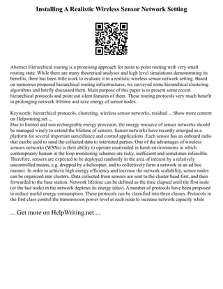 Installing A Realistic Wireless Sensor Network Setting
Abstract Hierarchical routing is a promising approach for point to point routing with very small
routing state. While there are many theoretical analyses and high level simulations demonstrating its
benefits, there has been little work to evaluate it in a realistic wireless sensor network setting. Based
on numerous proposed hierarchical routing infrastructures, we surveyed some hierarchical clustering
algorithms and briefly discussed them. Main purpose of this paper is to present some recent
hierarchical protocols and point out silent features of them. These routing protocols very much benefit
in prolonging network lifetime and save energy of sensor nodes.
Keywords: hierarchical protocols, clustering, wireless sensor networks, residual ... Show more content
on Helpwriting.net ...
Due to limited and non rechargeable energy provision, the energy resource of sensor networks should
be managed wisely to extend the lifetime of sensors. Sensor networks have recently emerged as a
platform for several important surveillance and control applications .Each sensor has an onboard radio
that can be used to send the collected data to interested parties. One of the advantages of wireless
sensors networks (WSNs) is their ability to operate unattended in harsh environments in which
contemporary human in the loop monitoring schemes are risky, inefficient and sometimes infeasible.
Therefore, sensors are expected to be deployed randomly in the area of interest by a relatively
uncontrolled means, e.g. dropped by a helicopter, and to collectively form a network in an ad hoc
manner. In order to achieve high energy efficiency and increase the network scalability, sensor nodes
can be organized into clusters. Data collected from sensors are sent to the cluster head first, and then
forwarded to the base station. Network lifetime can be defined as the time elapsed until the first node
(or the last node) in the network depletes its energy (dies). A number of protocols have been proposed
to reduce useful energy consumption. These protocols can be classified into three classes. Protocols in
the first class control the transmission power level at each node to increase network capacity while
... Get more on HelpWriting.net ...
 