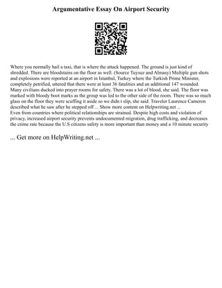 Argumentative Essay On Airport Security
Where you normally hail a taxi, that is where the attack happened. The ground is just kind of
shredded. There are bloodstains on the floor as well. (Source Tuysuz and Almasy) Multiple gun shots
and explosions were reported at an airport in Istanbul, Turkey where the Turkish Prime Minister,
completely petrified, uttered that there were at least 36 fatalities and an additional 147 wounded.
Many civilians ducked into prayer rooms for safety. There was a lot of blood, she said. The floor was
marked with bloody boot marks as the group was led to the other side of the room. There was so much
glass on the floor they were scuffing it aside so we didn t slip, she said. Traveler Laurence Cameron
described what he saw after he stepped off ... Show more content on Helpwriting.net ...
Even from countries where political relationships are strained. Despite high costs and violation of
privacy, increased airport security prevents undocumented migration, drug trafficking, and decreases
the crime rate because the U.S citizens safety is more important than money and a 10 minute security
... Get more on HelpWriting.net ...
 