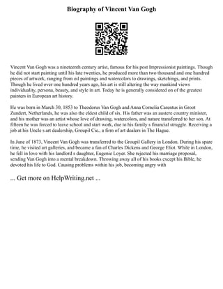 Biography of Vincent Van Gogh
Vincent Van Gogh was a nineteenth century artist, famous for his post Impressionist paintings. Though
he did not start painting until his late twenties, he produced more than two thousand and one hundred
pieces of artwork, ranging from oil paintings and watercolors to drawings, sketchings, and prints.
Though he lived over one hundred years ago, his art is still altering the way mankind views
individuality, persona, beauty, and style in art. Today he is generally considered on of the greatest
painters in European art history.
He was born in March 30, 1853 to Theodorus Van Gogh and Anna Cornelia Carentus in Groot
Zundert, Netherlands, he was also the eldest child of six. His father was an austere country minister,
and his mother was an artist whose love of drawing, watercolors, and nature transferred to her son. At
fifteen he was forced to leave school and start work, due to his family s financial struggle. Receiving a
job at his Uncle s art dealership, Groupil Cie., a firm of art dealers in The Hague.
In June of 1873, Vincent Van Gogh was transferred to the Groupil Gallery in London. During his spare
time, he visited art galleries, and became a fan of Charles Dickens and George Eliot. While in London,
he fell in love with his landlord s daughter, Eugenie Loyer. She rejected his marriage proposal,
sending Van Gogh into a mental breakdown. Throwing away all of his books except his Bible, he
devoted his life to God. Causing problems within his job, becoming angry with
... Get more on HelpWriting.net ...
 