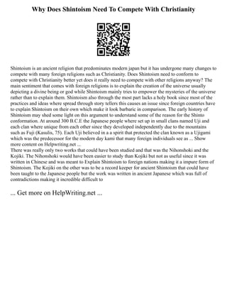 Why Does Shintoism Need To Compete With Christianity
Shintoism is an ancient religion that predominates modern japan but it has undergone many changes to
compete with many foreign religions such as Christianity. Does Shintoism need to conform to
compete with Christianity better yet does it really need to compete with other religions anyway? The
main sentiment that comes with foreign religions is to explain the creation of the universe usually
depicting a divine being or god while Shintoism mainly tries to empower the mysteries of the universe
rather than to explain them. Shintoism also through the most part lacks a holy book since most of the
practices and ideas where spread through story tellers this causes an issue since foreign countries have
to explain Shintoism on their own which make it look barbaric in comparison. The early history of
Shintoism may shed some light on this argument to understand some of the reason for the Shinto
conformation. At around 300 B.C.E the Japanese people where set up in small clans named Uji and
each clan where unique from each other since they developed independently due to the mountains
such as Fuji (Kasulis, 75). Each Uji believed in a a spirit that protected the clan known as a Ujigami
which was the predecessor for the modern day kami that many foreign individuals see as ... Show
more content on Helpwriting.net ...
There was really only two works that could have been studied and that was the Nihonshoki and the
Kojiki. The Nihonshoki would have been easier to study than Kojiki but not as useful since it was
written in Chinese and was meant to Explain Shintoism to foreign nations making it a impure form of
Shintoism. The Kojiki on the other was to be a record keeper for ancient Shintoism that could have
been taught to the Japanese people but the work was written in ancient Japanese which was full of
contradictions making it incredible difficult to
... Get more on HelpWriting.net ...
 