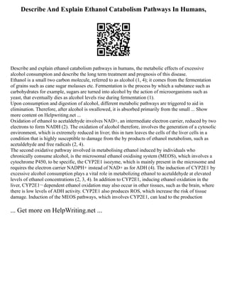 Describe And Explain Ethanol Catabolism Pathways In Humans,
Describe and explain ethanol catabolism pathways in humans, the metabolic effects of excessive
alcohol consumption and describe the long term treatment and prognosis of this disease.
Ethanol is a small two carbon molecule, referred to as alcohol (1, 4); it comes from the fermentation
of grains such as cane sugar molasses etc. Fermentation is the process by which a substance such as
carbohydrates for example, sugars are turned into alcohol by the action of microorganisms such as
yeast, that eventually dies as alcohol levels rise during fermentation (1).
Upon consumption and digestion of alcohol, different metabolic pathways are triggered to aid in
elimination. Therefore, after alcohol is swallowed, it is absorbed primarily from the small ... Show
more content on Helpwriting.net ...
Oxidation of ethanol to acetaldehyde involves NAD+, an intermediate electron carrier, reduced by two
electrons to form NADH (2). The oxidation of alcohol therefore, involves the generation of a cytosolic
environment, which is extremely reduced in liver; this in turn leaves the cells of the liver cells in a
condition that is highly susceptible to damage from the by products of ethanol metabolism, such as
acetaldehyde and free radicals (2, 4).
The second oxidative pathway involved in metabolising ethanol induced by individuals who
chronically consume alcohol, is the microsomal ethanol oxidising system (MEOS), which involves a
cytochrome P450, to be specific, the CYP2E1 isozyme, which is mainly present in the microsome and
requires the electron carrier NADPH+ instead of NAD+ as for ADH (4). The induction of CYP2E1 by
excessive alcohol consumption plays a vital role in metabolizing ethanol to acetaldehyde at elevated
levels of ethanol concentrations (2, 3, 4). In addition to CYP2E1, inducing ethanol oxidation in the
liver, CYP2E1¬ dependent ethanol oxidation may also occur in other tissues, such as the brain, where
there is low levels of ADH activity. CYP2E1 also produces ROS, which increase the risk of tissue
damage. Induction of the MEOS pathways, which involves CYP2E1, can lead to the production
... Get more on HelpWriting.net ...
 